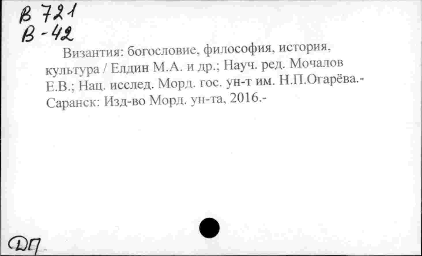 ﻿Византия: богословие, философия, история, культура / Елдин М.А. и др.; Науч. ред. Мочалов Е.В.; Нац. исслед. Морд. гос. ун-т им. Н.П.Огарёва.-Саранск: Изд-во Морд, ун-та. 2016.-